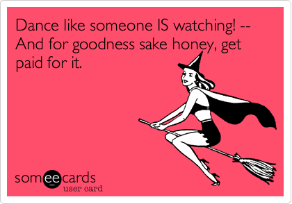 Dance like someone IS watching! --And for goodness sake honey, get paid for it.