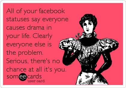 All of your facebook
statuses say everyone
causes drama in
your life. Clearly
everyone else is
the problem.
Serious, there's no
chance at all it's you.