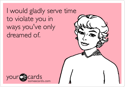 I would gladly serve time
to violate you in ways
you've only dreamed
of.