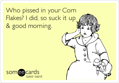 Who pissed in your Corn
Flakes? I did, so suck it up
& good morning.