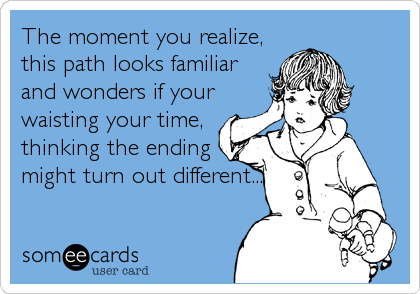 The moment you realize,
this path looks familiar
and wonders if your
waisting your time,
thinking the ending
might turn out different...