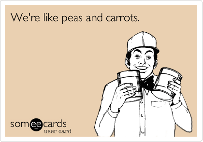 We're like peas and carrots!