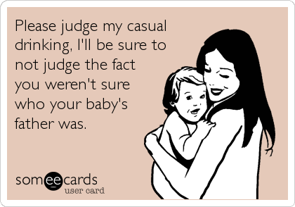 Please judge my casual
drinking, I'll be sure to
not judge the fact
you weren't sure
who your baby's
father was.