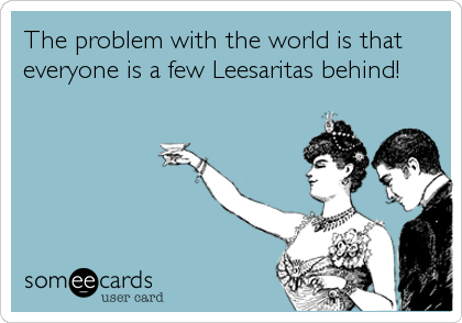 The problem with the world is that
everyone is a few Leesaritas behind!