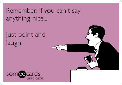 Remember: If you can't say
anything nice...

just point and
laugh.
