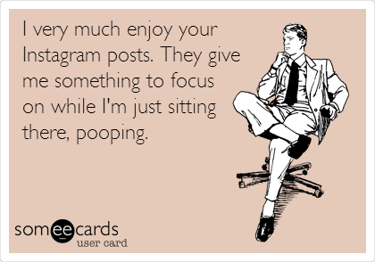 I very much enjoy your
Instagram posts. They give
me something to focus
on while I'm just sitting
there, pooping.