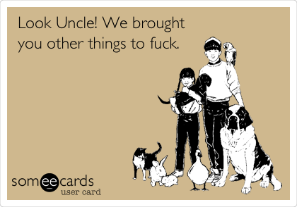 Look Uncle! We brought
you other things to fuck.
