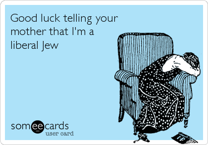 Good luck telling your
mother that I'm a
liberal Jew