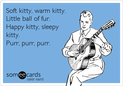 Soft kitty, warm kitty.
Little ball of fur.
Happy kitty, sleepy
kitty.
Purr, purr, purr.
