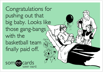 Congratulations for
pushing out that
big baby. Looks like
those gang-bangs
with the
basketball team 
finally paid off. 