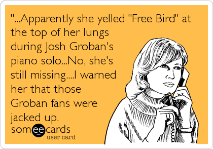 "...Apparently she yelled "Free Bird" at
the top of her lungs
during Josh Groban's
piano solo...No, she's
still missing....I warned
her that those
Groban fans were
jacked up.