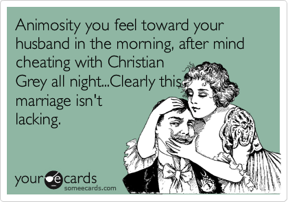 Animosity you feel toward your husband in the morning, after mind cheating with Christian
Grey all night...Clearly this
marriage isn't
lacking.