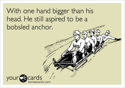 With one hand bigger than his head. He still aspired to be a bobsled anchor.
