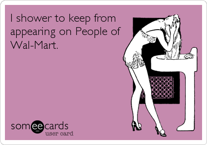 I shower to keep from
appearing on People of
Wal-Mart.