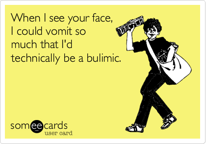 When I see your face, 
I could vomit so
much that I'd
technically be a bulimic.
