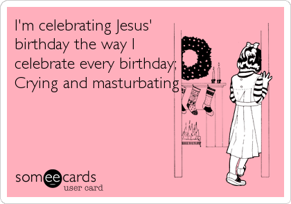 I'm celebrating Jesus'
birthday the way I
celebrate every birthday;
Crying and masturbating