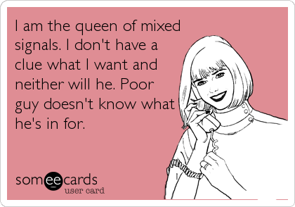 I am the queen of mixed
signals. I don't have a
clue what I want and
neither will he. Poor
guy doesn't know what
he's in for.