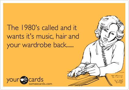 

The 1980's called and it
wants it's music, hair and
your wardrobe back......