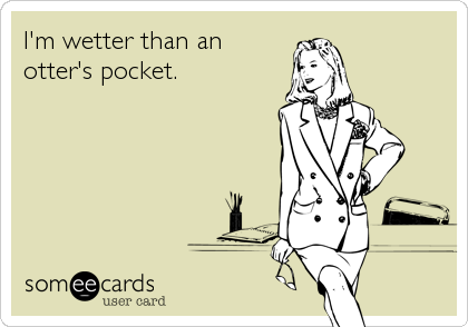 I'm wetter than an 
otter's pocket.