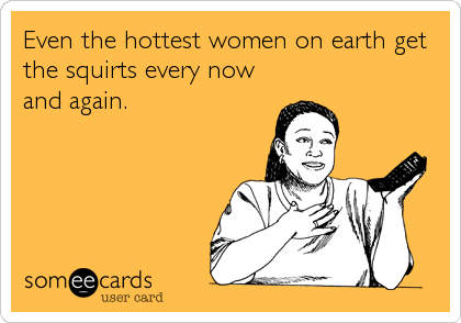 Even the hottest women on earth get
the squirts every now
and again.