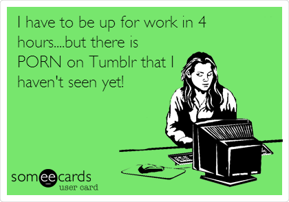 I have to be up for work in 4
hours....but there is
PORN on Tumblr that I
haven't seen yet!