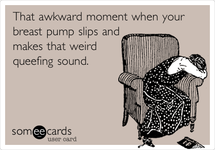 That awkward moment when your
breast pump slips and
makes that weird
queefing sound.