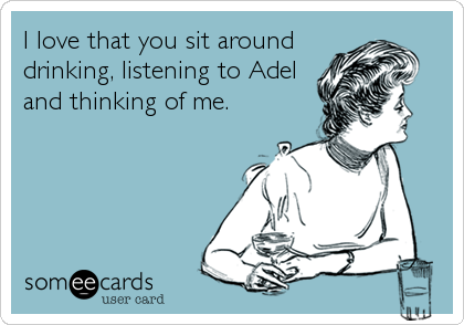 I love that you sit around
drinking, listening to Adel
and thinking of me.