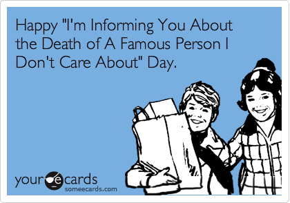 Happy "I'm Informing You About the Death of A Famous Person I Don't Care About" Day.
