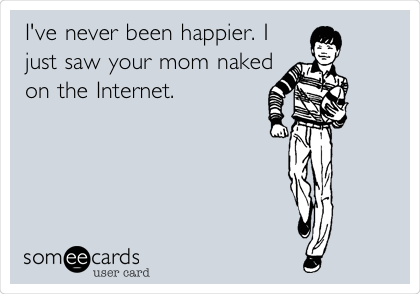 I've never been happier. I
just saw your mom naked
on the Internet. 