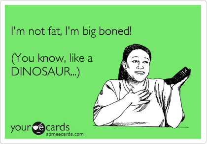
I'm not fat, I'm big boned!

%28You know, like a
DINOSAUR...%29