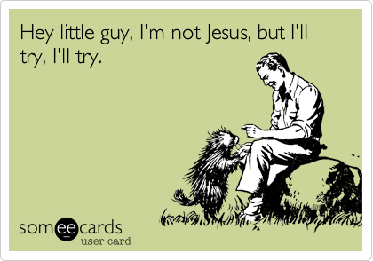 Hey little guy, I'm not Jesus, but I'll try, I'll try.