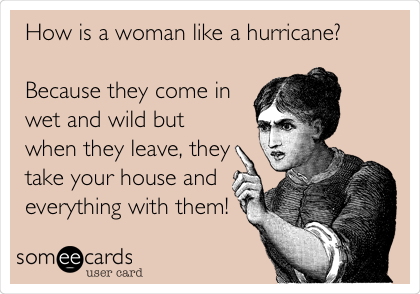 How is a woman like a hurricane?

Because they come in
wet and wild but
when they leave, they
take your house and
everything with them!