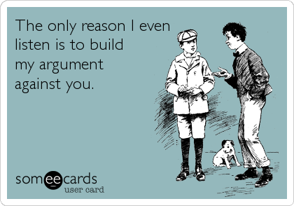 The only reason I even 
listen is to build
my argument 
against you.
