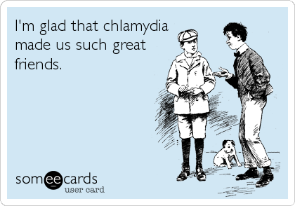 I'm glad that chlamydia
made us such great 
friends.