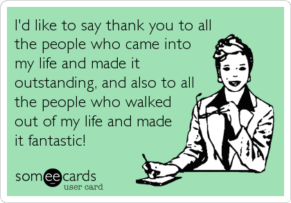 I'd like to say thank you to all
the people who came into
my life and made it
outstanding, and also to all
the people who walked
out of my life and made
it fantastic!