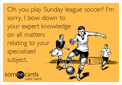 Oh you play Sunday league soccer? I'm
sorry, I bow down to
your expert knowledge
on all matters    
relating to your
specialised
subject.