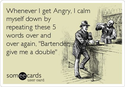 Whenever I get Angry, I calmmyself down byrepeating these 5words over andover again, "Bartender,give me a double"
