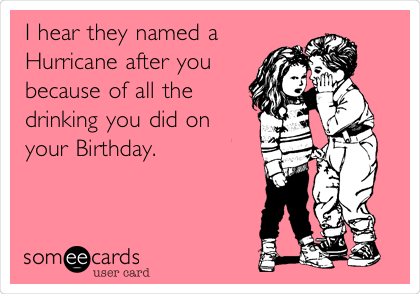 I hear they named a
Hurricane after you
because of all the
drinking you did on
your Birthday.