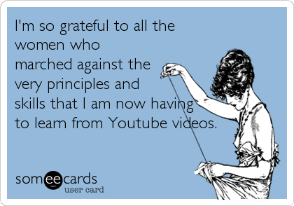 I'm so grateful to all the
women who
marched against the
very principles and
skills that I am now having
to learn from Youtube videos.