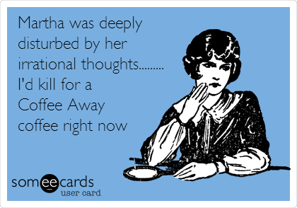 Martha was deeply
disturbed by her
irrational thoughts.........
I'd kill for a
Coffee Away 
coffee right now
