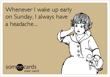 Whenever I wake up early
on Sunday, I always have
a headache....