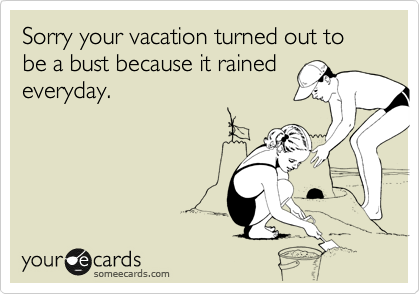 Sorry your vacation turned out to be a bust because it rained
everyday.