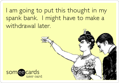 I am going to put this thought in my
spank bank.  I might have to make a
withdrawal later.