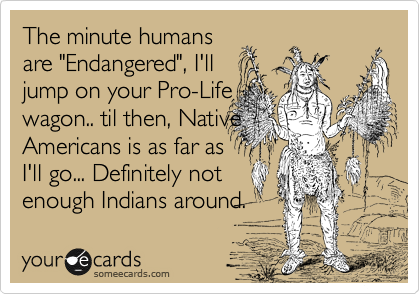 The minute humans
are "Endangered", I'll
jump on your Pro-Life 
wagon.. til then, Native
Americans is as far as
I'll go... Definitely not
enough Indians around. 