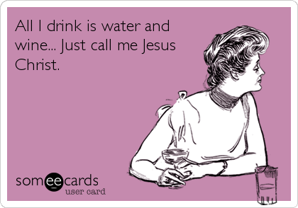 All I drink is water and
wine... Just call me Jesus
Christ.