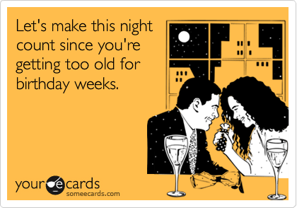 Let's make this night
count since you're
getting too old for
birthday weeks.