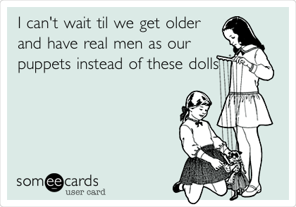 I can't wait til we get older
and have real men as our
puppets instead of these dolls