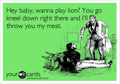 Hey baby, wanna play lion? You go kneel down right there and I'll throw you my meat.