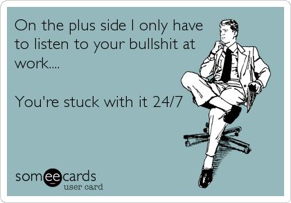 On the plus side I only have
to listen to your bullshit at
work....

You're stuck with it 24/7