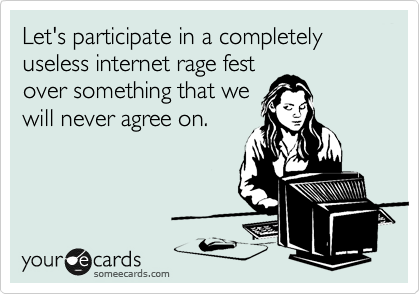 Let's participate in a completely useless internet rage fest 
over something that we
will never agree on.